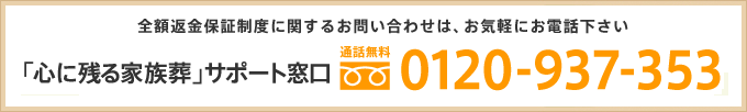 全額返金保証制度に関するお問い合わせは、お気軽にお電話下さい 「心に残る家族葬」サポート窓口 通話無料 0120-937-353